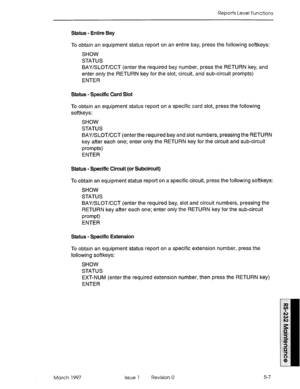 Page 501Reports Level Functions 
Status - Entire Bay 
To obtain an equipment status report on an entire bay, press the following softkeys: 
SHOW 
STATUS 
BAY/SLOT/CCT (enter the required bay number, press the RETURN key, and 
enter only the RETURN key for the slot, circuit, and sub-circuit prompts) 
ENTER 
Status - Specific Card Slot 
To obtain an equipment status report on a specific card slot, press the following 
softkeys: 
SHOW 
STATUS 
BAY/SLOT/CCT (enter the required bay and slot numbers, pressing the...