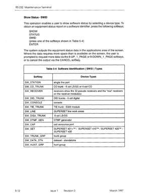 Page 506RS-232 Maintenance Terminal 
Show Status - SWID 
This operation enables a user to show software status by selecting a device type. To 
obtain an equipment status report on a software identifier, press the following softkeys: 
SHOW 
STATUS 
SWID 
(press one of the softkeys shown in Table 5-4) 
ENTER 
The system outputs the equipment status data in the applications area of the screen. 
Where the data requires more space than is available on the screen, the user is 
prompted to request more datavia the...