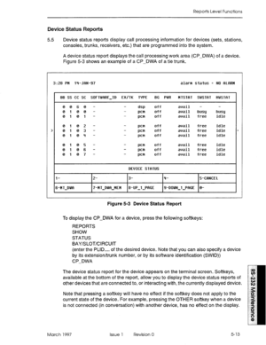 Page 507Reports Level Functions 
Device Status Reports 
5.5 Device status reports display call processing information for devices (sets, stations, 
consoles, trunks, receivers, etc.) that are programmed into the system. 
A device status repot-t displays the call processing work area (CP-DWA) of a device. 
Figure 5-3 shows an example of a CP-DWA of a tie trunk. 
3:28 PH l+JRN-97 alarm status = NO RLRRM 
I 88 SS CC SC SOFTWRRE-ID EX/TK TYPE 8G PWR MTSTRT SWSTRT HWSTRT 
0060 - 
0100 - 
0101 - 
0102 - 
0103 - 
010q...