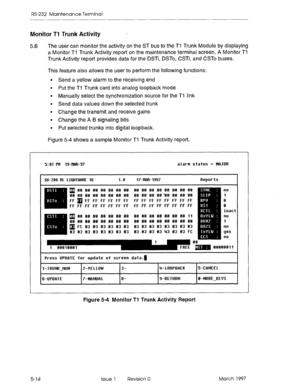 Page 508RS-232 Maintenance Terminal 
Monitor Ti Trunk Activity 
5.6 The user can monitor the activity on the ST bus to the Ti Trunk Module by displaying 
a Monitor Ti Trunk Activity report on the maintenance terminal screen. A Monitor Ti 
Trunk Activity report provides data for the DSTi, DSTo, CSTi, and CSTo buses. 
This feature also allows the user to perform the following functions: 
l Send a yellow alarm to the receiving end 
l Put the Tl Trunk card into analog loopback mode 
l Manually select the...