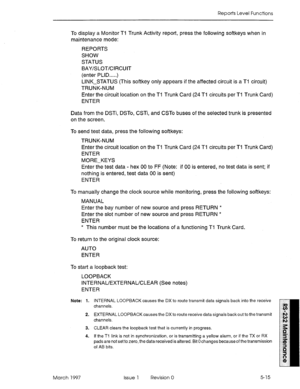 Page 509Reports Level Functions 
To display a Monitor Tl Trunk Activity report, press the following softkeys when in 
maintenance mode: 
REPORTS 
SHOW 
STATUS 
BAY/SLOT/CIRCUIT 
(enter PLID.....) 
LINK-STATUS (This softkey only appears if the affected circuit is a Ti circuit) 
TRUNK-NUM 
Enter the circuit location on the Ti Trunk Card (24 Tl circuits per Ti Trunk Card) 
ENTER 
Data from the DSTi, DSTo, CSTi, and CSTo buses of the selected trunk is presented 
on the screen. 
To send test data, press the following...