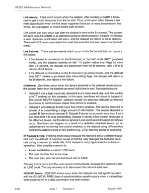 Page 514RS-232 Maintenance Terminal 
5-20 
Link Aborts: A link abort occurs when the dataset, after sending a SABM 8 times, 
cannot get a valid response from the far end. Thus, a link abort often follows a link 
reset (specifically when the link reset happened because of many transmission line 
errors, set unplugged, or circuit switch path broken). 
Link aborts can also occur just after the dataset is sent to the B-channel. The dataset 
will send up to 64 SABMs in an attempt to achieve communication; if it does...