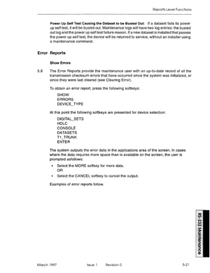 Page 515Reports Level Functions 
Power Up Self Test Causing the Dataset to be Busied Out: 
If a dataset fails its power 
up self test, it will be busied out. Maintenance logs will have two log entries: the busied 
out log and the power up self test failure reason. If a new dataset is installed that passes 
the power up self test, the device will be returned to service, without an installer using 
a maintenance command. 
Error Reports 
Show Errors 
5.8 The Error Reports provide the maintenance user with an...