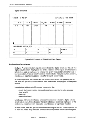 Page 516RS-232 Maintenance Terminal 
Digital Set Errors 
m 
~HIIU ERRIIR~ 
DIG1 T FIL-SET s 
l- 2- 
3- 4- 5- CWlCEL 
6- 
7- 8- 9- 0- 
Figure 5-5 Example of Digital Set Error Report 
Explanation of error types: 
No 
Sync: A synchronization signal is sent between the digital circuit and the set. The 
digital circuit monitors the physical line for the presence of this signal. Synchronization 
is lost when a set is unplugged or when a line is very noisy (external interference or 
bad connection). A loss of...