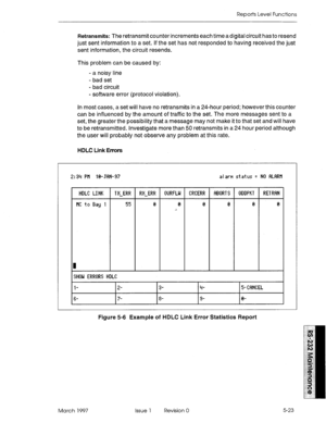 Page 517Reports Level Functions 
Retransmits: The retransmit counter increments each timeadigital circuit has to resend 
just sent information to a set. If the set has not responded to having received the just 
sent information, the circuit resends. 
This problem can be caused by: 
- a noisy line 
- bad set 
- bad circuit 
- software error (protocol violation). 
In most cases, a set will have no retransmits in a 24-hour period; however this counter 
can be influenced by the amount of traffic to the set. The more...