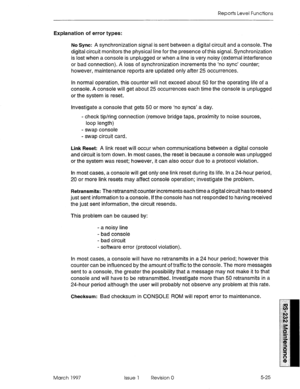 Page 519Reports Level Functions 
Explanation of error types: 
No Sync: 
A synchronization signal is sent between a digital circuit and a console. The 
digital circuit monitors the physical line for the presence of this signal. Synchronization 
is lost when a console is unplugged or when a line is very noisy (external interference 
or bad connection). A loss of synchronization increments the ‘no sync’ counter; 
however, maintenance reports are updated only after 25 occurrences. 
In normal operation, this counter...