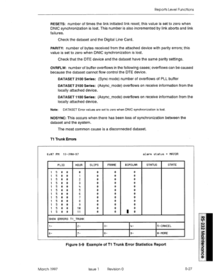 Page 521Reports Level Functions 
RESETS: number of times the link initiated link reset; this value is set to zero when 
DNIC synchronization is lost. This number is also incremented by link aborts and link 
failures. 
Check the dataset and the Digital Line Card. 
PARITY number of bytes received from the attached device with parity errors; this 
value is set to zero when DNIC synchronization is lost. 
Check that the DTE device and the dataset have the same parity settings. 
OVRFLW: number of buffer overflows in...