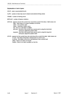 Page 522RS-232 Maintenance Terminal 
Explanation of error types: 
HOUR - data is accumulated hourly 
SLIPS - number of data slips due to internal and external timing clocks 
FRAME - number of framing errors 
BIPOLAR - number of bipolar violations 
STATUS - appears only for the current hour and shows current link status. Valid values are: 
clear - when there is no alarm condition on the link 
active - not currently used 
yellow - receiving a yellow alarm 
red - link is in a red alarm condition 
shrt term - this...