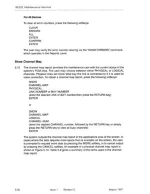 Page 524RS-232 Maintenance Terminal 
For All Devices 
To clear all error counters, press the following softkeys: 
CLEAR 
ERRORS 
ALL 
ENTER 
CONFIRM 
ENTER 
The user may verify the error counter clearing via the “SHOW ERRORS” command, 
which operates in the Reports Level. 
Show Channel Map 
5.10 The channel map report provides the maintenance user with the current status of the 
system’s PCM links. The user may choose between either PHYSICAL or LOGICAL 
channels. Physical links will show what bay the link is...