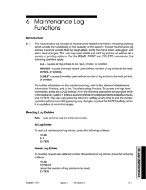 Page 5276 Maintenance Log 
Functions 
Introduction 
6.1 The maintenance log records all maintenance-related information, including anything 
which affects the functioning or the capacity of the system. Typical maintenance log 
entries would be circuits that fail diagnostics, cards that have been unplugged, and 
alarm level changes. The user may read, delete and print log entries, as well as set a 
variety of printing options. For the READ, PRINT and DELETE commands, the 
following qualifiers apply: 
ALL - causes...