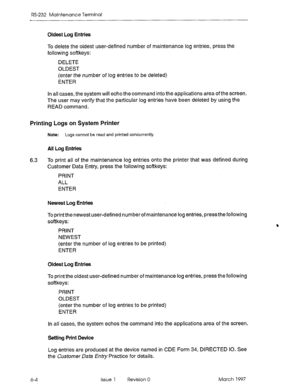 Page 530RS-232 Maintenance Terminal 
Oldest Log Entriee 
To delete the oldest user-defined number of maintenance log entries, press the 
following softkeys: 
DELETE 
OLDEST 
(enter the number of log entries to be deleted) 
ENTER 
In all cases, the system will echo the command into the applications area of the screen. 
The user may verify that the particular log entries have been deleted by using the 
READ command. 
Printing Logs on System Printer 
Note: Logs cannot be read and printed concurrently. 
All Log...