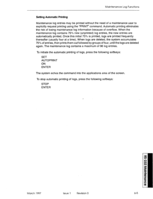 Page 531Maintenance Log Functions 
Setting Automatic Printing 
Maintenance log entries may be printed without the need of a maintenance user to 
explicitly request printing using the “PRINT” command. Automatic printing eliminates 
the risk of losing maintenance log information because of overflow. When the 
maintenance log contains 7!j”h new (unprinted) log entries, the new entries are 
automatically printed. Once this initial 75% is printed, logs are printed frequently 
thereafter (usually four at a time). When...