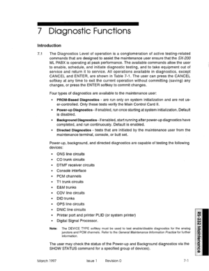 Page 5337 Diagnostic Functions 
Introduction 
7.1 The Diagnostics Level of operation is a conglomeration of active testing-related 
commands that are designed to assist the maintenance user ensure that the SX-200 
ML PABX is operating at peak performance. The available commands allow the user 
to enable, schedule, and initiate diagnostic testing, and to take equipment out of 
service and return it to service. All operations available in diagnostics, except 
CANCEL and ENTER, are shown in Table 7-i. The user can...