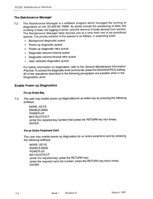 Page 534RS-232 Maintenance Terminal 
The Maintenance Manager 
7.2 The Maintenance Manager is a software program which manages the running of 
diagnostics on the SX-200 ML PABX. Its duties include the scheduling of tests, the 
invoking of tests, the logging of errors, and the removal of faulty devices from service. 
The Maintenance Manager tests devices one at a time from one of six prioritized 
queues. The priority scheme of the queues is as follows, in ascending order: 
l Background diagnostic queue 
l Power-up...