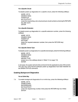 Page 539Diagnostic Functions 
For a Specific Circuit 
To disable power-up diagnostics for a specific circuit, press the following softkeys: 
MORE-KEYS 
DISABLE-DIAG 
POWER-UP 
BAY/SLOT/CCT 
(enter the required bay, slot, circuit and sub-circuit numbers; pressing the RETURN 
key after each) 
ENTER 
For a Specific Extension 
To disable power-up diagnostics for a specific extension number, press the following 
softkeys: 
MORE-KEYS 
DISABLE-DIAG 
POWER-UP 
EXT-NUM 
(enter the required extension number; then press...