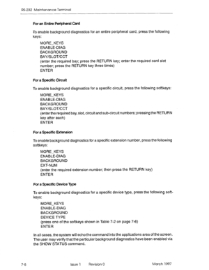 Page 540RS-232 Maintenance Terminal 
For an Entire Peripheral Card 
7-8 To enable background diagnostics for an entire peripheral card, press the following 
keys: 
MORE-KEYS 
ENABLE-DIAG 
BACKGROUND 
BAY/SLOT/CCT 
(enter the required bay; press the RETURN key; enter the required card slot 
number; press the RETURN key three times) 
ENTER 
For a Specific Circuit 
To enable background diagnostics for a specific circuit, press the following softkeys: 
MORE-KEYS 
ENABLE-DIAG 
BACKGROUND 
BAY/SLOT/CCT 
(enterthe...