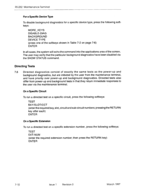 Page 542RS-232 Maintenance Terminal 
For a Specific Device Type 
To disable background diagnostics for a specific device type, press the following soft- 
keys: 
MORE-KEYS 
DISABLE-DIAG 
BACKGROUND 
DEVICE TYPE 
(press one of the softkeys shown in Table 7-2 on page 7-6) 
ENTER 
In all cases, the system will echo the command into the applications area of the screen. 
The user may verify that the particular background diagnostics have been disabled via 
the SHOW STATUS command. 
Directing Tests 
7.6 Directed...