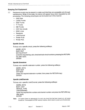 Page 544RS-232 Maintenance Terminal 
Busying Out Equipment 
7.7 Peripheral circuits may be placed in a state such that they are accessible only through 
maintenance. While in this state, the device will appear busy when requested by call 
processing. The following circuit types can be busied out in this manner: 
l ONS lines 
l LS/GS Trunks 
l E&M Trunks 
l Ti Trunks 
l DID Trunks 
l COV line circuits 
l DNIC Lines 
l Receivers 
l Link/Channel 
l Printer PLID 
l Printer Port. 
Specific Circuits 
To busy out a...