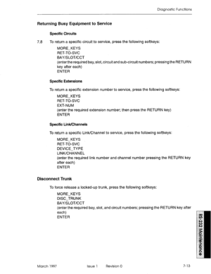 Page 545Diagnostic Functions 
Returning Busy Equipment to Service 
Specific Circuits 
7.8 To return a specific circuit to service, press the following softkeys: 
MORE-KEYS 
RET-TO-SVC 
BAY/S LOT/CCT 
(enterthe required bay, slot, circuit and sub-circuit numbers; pressing the RETURN 
key after each) 
ENTER 
Specific Extensions 
To return a specific extension number to service, press the following softkeys: 
MORE-KEYS 
RET-TO-SVC 
EXT-NUM 
(enter the required extension number; then press the RETURN key) 
ENTER...