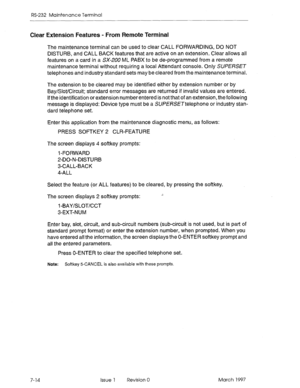 Page 546RS-232 Maintenance Terminal 
Clear Extension Features - From Remote Terminal 
The maintenance terminal can be used to clear CALL FORWARDING, DO NOT 
DISTURB, and CALL BACK features that are active on an extension. Clear allows all 
features on a card in a Sx-ZUU ML PABX to be de-programmed from a remote 
maintenance terminal without requiring a local Attendant console. Only SUPERSET 
telephones and industry standard sets may be cleared from the maintenance terminal. 
The extension to be cleared may be...