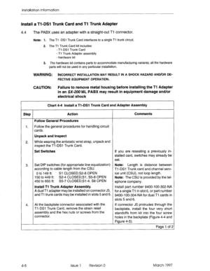 Page 56Installation Information 
Install a Tl-DSI Trunk Card and Tl Trunk Adapter 
4.4 The PABX uses an adapter with a straight-out Ti connector. 
Note: 1. The Tl -DSl Trunk Card interfaces to a single Tl trunk circuit. 
2. The Tl Trunk Card kit includes: 
- Tl -DSl Trunk Card 
- Ti Trunk Adapter assembly 
- hardware kit 
3. The hardware kit contains parts to accommodate manufacturing variants; all the hardware 
parts will not be used in any particular installation. 
WARNING: INCORRECT INSTALLATION MAY RESULT...
