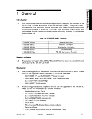 Page 5611 General 
1.1 This practice describes the maintenance philosophy, features, and facilities of the 
SX-200@ ML Private Automatic Branch Exchange (PABX). Diagnostic tests, 
maintenance aids, local and remote terminals, and other available tools assist 
maintenance users to ensure a continued high standard of efficiency and 
performance. Further details concerning maintenance may be found in the practices 
listed in Table l-i. 
Table l-l SX-200 ML PABX Practices 
9109-098-l 
00-NA General Description...