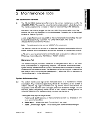 Page 563, 2 Maintenance Tools 
The Maintenance Terminal 
2.1 The RS-232 ASCII Maintenance Terminal is the primary maintenance tool for the 
SX-200 ML PABX. There can be only one maintenance session active at any time. 
The maintenance terminal connects by means of a standard g-pin RS-232 cable. 
One end of the cable is plugged into the main RS-232 communication port of the 
terminal; the other end is plugged into the Maintenance Connector port on the cabinet 
backplane. Refer to Figure 2-l. 
A wide range of...