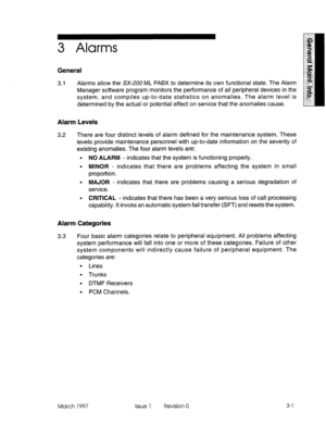 Page 5653 Alarms 
General 
3.1 Alarms allow the SX-200 ML PABX to determine its own functional state. The Alarm 
Manager software program monitors the performance of all peripheral devices in the 
system, and compiles up-to-date statistics on anomalies. The alarm level is 
determined by the actual or potential effect on service that the anomalies cause. 
Alarm Levels 
3.2 There are four distinct levels of alarm defined for the maintenance system. These 
levels provide maintenance personnel with up-to-date...