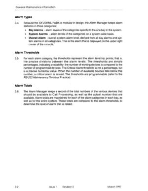 Page 566General Maintenance Information 
Alarm Types 
3.4 Because the SX-200 ML PABX is modular in design, the Alarm Manager keeps alarm 
statistics in three categories: 
l Bay Alarms - alarm levels of the categories specific to the one bay in the system. 
l System Alarms - alarm levels of the categories on a system-wide basis. 
l Overall Alarm - overall system alarm level, derived from all bay alarms and sys- 
tem alarms in all categories. This is the alarm that is displayed on the upper right 
corner of the...