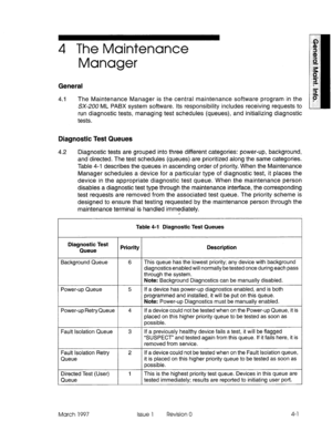 Page 5674 The Maintenance 
Manager 
General 
4.1 The Maintenance Manager is the central maintenance soft :ware program in the 
SX-ZUO ML PABX system software. Its responsibility inck Jdes receiving requests to 
run diagnostic tests, managing test schedules (queues), and initializing diagnostic 
tests. 
Diagnostic Test Queues 
4.2 Diagnostic tests are grouped into three different categories: power-up, background, 
and directed. The test schedules (queues) are prioritized along the same categories. 
Table 4-l...