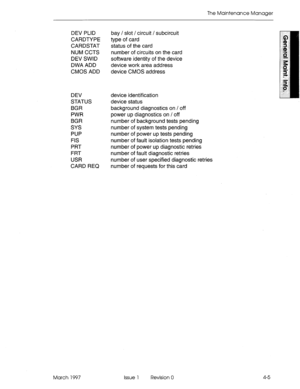 Page 571The Maintenance Manager 
device identification 
device status 
background diagnostics on / off 
power up diagnostics on / off 
number of background tests pending 
number of system tests pending 
number of power up tests pending 
number of fault isolation tests pending 
number of power up diagnostic retries 
number of fault diagnostic retries 
number of user specified diagnostic retries 
number of requests for this card  DEV PLID bay / slot / circuit / subcircuit 
CARDTYPE type of card 
CARDSTAT status of...