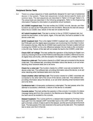 Page 575Diagnostic Tests 
Peripheral Device Tests 
’ 5.4 There is a unique sequence of tests specifically designed for each type of peripheral 
device in the system. These test sequences include device-specific tests and 
common tests. The test sequences are described in Table 5-3 through Table 5-14. 
The actual tests are described in the following paragraphs. Refer to the Engineering 
hforrnat~on Practice for information on peripheral circuit hardware. 
AC CODEC loopback test: This test verifies the CODEC...