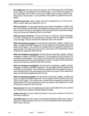 Page 576General Maintenance Information 
DC CODEC test: This test verifies the operation of the PCM paths from the DX Matrix 
to the CODEC on the peripheral card and back again. It also verifies the integrity of a 
tone transmitted from the Main Control Card’s digital signal processor (DSP) along 
these paths. If the test fails, it is not possible for the system to isolate the fault com- 
pletely. 
Digital bay type test: Used to decide which set of diagnostics to run. If this routine 
returns a pass, digital bay...