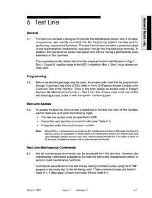 Page 5836 Test Line 
General 
6.1 The test line interface is designed to provide the maintenance person with a portable, 
inexpensive, and readily available tool for diagnosing system failures and for 
performing maintenance functions. The test line interface provides a powerful subset 
of the maintenance functionality available through the maintenance terminal. In 
addition, the maintenance person can place calls without having a permanently wired 
extension on the premises. 
The connection to the default test...