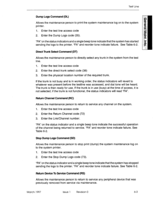 Page 585Test Line 
Dump Logs Command (DL) 
Allows the maintenance person to print the system maintenance log on to the system 
printer. 
I. Enter the test line access code 
2. Enter the Dump Logs code (35). 
“PA”on the status indicators and a single beep tone indicate that the system has started 
sending the logs to the printer. “FA” and reorder tone indicate failure. See Table 6-2. 
Direct Trunk Select Command (DT) 
Allows the maintenance person to directly select any trunk in the system from the test 
line....