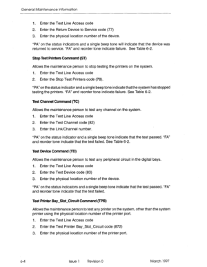 Page 586General Maintenance Information 
I. Enter the Test Line Access code 
2. Enter the Return Device to Service code (77) 
3. Enter the physical location number of the device. 
“PA” on the status indicators and a single beep tone will indicate that the device was 
returned to service. “FA” and reorder tone indicate failure. See Table 6-2. 
Stop Test Printers Command (ST) 
Allows the maintenance person to stop testing the printers on the system. 
I. Enter the Test Line Access code 
2. Enter the Stop Test...