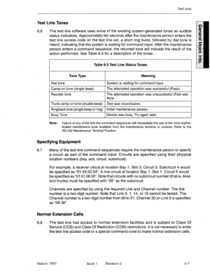 Page 589Test Line 
Test Line Tones 
6.6 The test line software uses some of the existing system-generated tones as audible 
status indicators. Approximately ten seconds after the maintenance person enters the 
test line access code on the test line set, a short ring burst, followed by dial tone is 
heard, indicating that the system is waiting for command input. After the maintenance 
person enters a command sequence, the returned tone will indicate the result of the 
action performed. See Table 6-3 for a...