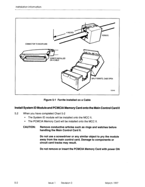 Page 60Installation information 
CONNECTOR TO BACKPLANE 
ERRITE, CASE OPEN 
cc0145 
Figure 5-l Ferrite Installed on a Cable 
Install System ID Moduleand PCMCIA Memory Card onto the Main Control Card II 
5.2 When you have completed Chart 5-2 
. The System ID module will be installed onto the MCC Il. 
l The PCMCIA Memory Card will be installed onto the MCC Il. 
CAUTION: Remove conductive articles such as rings and watches before 
handling the Main Control Card Il. 
Do not use a screwdriver or any similar object...