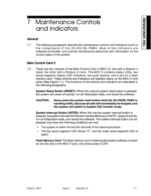 Page 5917 Maintenance Controls 
and Indicators 
General 
7.1 The following paragraphs describe the maintenance controls and ir idicators found on 
the components of the SX-ZOO ML PABX. Most of the indicators are 
software-controlled, and provide maintenance personnel with information on the 
current status of the system. 
Main Control Card II 
7.2 There are two variants of the Main Control Card II (MCC II): one with a Stratum 4 
clock, the other with a Stratum 3 clock. The MCC II contains status LEDs, two...