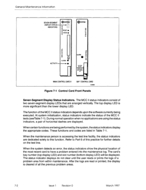 Page 592General Maintenance Information 
SEVEN-SEGMENT 
DISPLAY STATUS - 
INDICATORS 
ACTIVITY- 
MAIN CONTROL CARD II BAY CONTROL CARD 
Figure 7-l Control Card Front Panels 
Seven-Segment Display Status Indicators. 
The-MCC II status indicators consist of 
two seven-segment display LEDs that are arranged vertically. The top display LED is 
more significant than the lower display LED. 
The function of the MCC Ii status indicators depends upon the software currently being 
executed. At system initialization,...