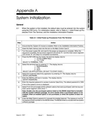 Page 599Appendix A 
, 
System Initialization 
General 
A.1 When the system is first installed, the default data must be entered into the system 
using the CDE forms. For initialization details, refer to Table A-i, Initial Power-up Pro- 
cedures From The Terminal, and the /n.sta//ation hformatjon Practice. 
Step 
1. 
2. 
3. 
4. 
5. 
6. 
7. 
6. 
9. 
10. Table A-l Initial Power-up Procedures From The Terminal 
Action 
Ensure that the System ID module is installed. Refer to the hsta//ation hformation Practice....