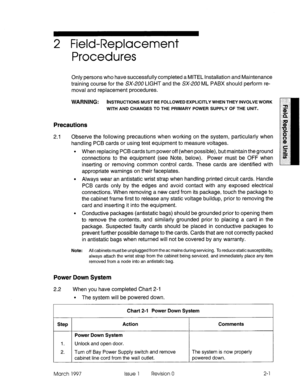 Page 6172 Field-Replacement 
Procedures 
Only persons who have successfully completed a MITEL Installation and Maintenance 
training course for the SX-2UO LIGHT and the SX-200 ML PABX should perform re- 
moval and replacement procedures. 
WARNING: INSTRUCTIONS MUST BE FOLLOWED EXPLICITLY WHEN THEY INVOLVE WORK 
WITH AND CHANGES TO THE PRIMARY POWER SUPPLY OF THE UNIT. 
Precautions 
2.1 Observe the following precautions when working on the system, particularly when 
handling PCB cards or using test equipment to...