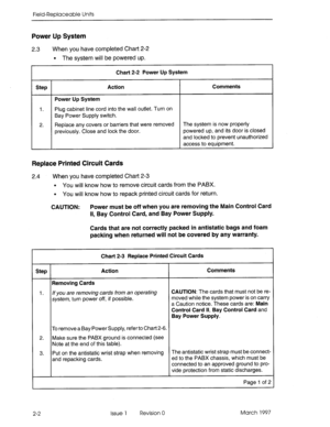 Page 618Field-Replaceable Units 
Power Up System 
2.3 When you have completed Chart 2-2 
l The system will be powered up. 
Chart 2-2 Power Up System 
Step Action Comments 
Power Up System 
1. Plug cabinet line cord into the wail outlet. Turn on 
Bay Power Supply switch. 
2. Replace any covers or barriers that were removed The system is now properly 
previously. Close and lock the door. powered up, and its door is closed 
and locked to prevent unauthorized 
access to equipment. 
Replace Printed Circuit Cards 
2.4...