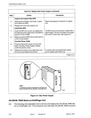 Page 624Field-Replaceable Units 
Chart 2-6 Replace Bay Power Supply (continued) 
Step Action Comments 
Unpack and Inspect New BPS 
5. Wearing the antistatic wrist strap, unpack Retain packaging for shipment of original 
and inspect the BPS. unit. 
6. Repack and return the original unit. 
Install New BPS 
7. Insert the BPS into its slot, and tighten the The BPS and its slot are each marked with a 
thumbscrew at the upper front of the BPS to right triangle. The slot is located in the upper 
secure it to the...