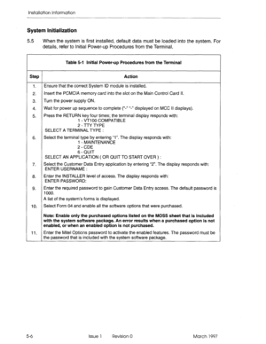 Page 64installation Information 
System Initialization 
5.5 
When the system is first installed, default data must be loaded into the system. For 
details, refer to Initial Power-up Procedures from the Terminal. 
Table 5-l Initial Power-up Procedures from the Terminal 
Step Action 
1. Ensure that the correct System ID module is installed. 
2. Insert the PCMCIA memory card into the slot on the Main Control Card If. 
3. Turn the power supply ON. 
4. Wait for power up sequence to complete (“-‘I ‘I-” displayed on...