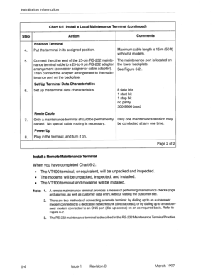 Page 68Installation Information 
Chart 6-l ItWall a Local Maintenance Terminal (continued) 
, 
Step Action CornmeWs 
Position Terminal 
4. 
Put the terminal in its assigned position. Maximum cable length is 15 m (50 ft) 
without a modem. 
5. 
6. Connect the other end of the 25-pin RS-232 mainte- The maintenance port is located on 
nance terminal cable to a 25to-9 pin RS-232 adapter 
the lower backplate. 
arrangement (connector adapter or cable adapter). 
See Figure 6-2 . 
Then connect the adapter arrangement to...