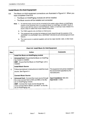 Page 76Installation Information 
Install Music-On-Hold Equipment 
6.6 The Music-on-Hold equipment connections are illustrated in Figure 6-l. When you 
have completed Chart 6-8: 
. The Music-on-Hold/Paging module/unit will be installed. 
l The Music source will be installed and connected. 
Note: 1. An external music source can be connected to the system using a Music-on-Hold/Paging 
module on the Universal Card or by using the Music-on-Hold/Pager unit (DMP). Music on 
Hold is used with the camp-on and hold...
