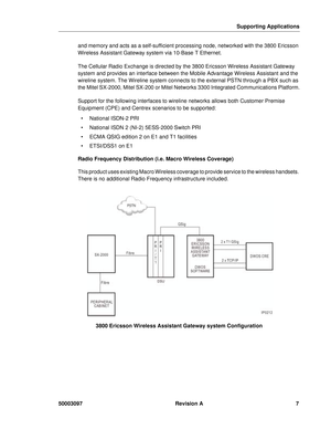 Page 11Supporting Applications
50003097 Revision A7
and memory and acts as a self-sufficient processing node, networked with the 3800 Ericsson 
Wireless Assistant Gateway system via 10-Base T Ethernet.
The Cellular Radio Exchange is directed by the 3800 Ericsson Wireless Assistant Gateway 
system and provides an interface between the Mobile Advantage Wireless Assistant and the 
wireline system. The Wireline system connects to the external PSTN through a PBX such as 
the Mitel SX-2000, Mitel SX-200 or Mitel...