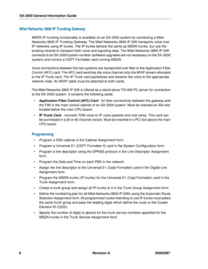 Page 12SX-2000 General Information Guide
8Revision A 50003097
Mitel Networks 3800 IP Trunking Gateway 
MSDN IP trunking functionality is available on an SX-2000 system by connecting a Mitel 
Networks 3800 IP Trunking Gateway. The Mitel Networks 3800 IP GW transports voice over 
IP networks using IP trunks. The IP trunks behave the same as MSDN trunks, but use the 
existing intranet to transport both voice and signaling data. The Mitel Networks 3800 IP GW 
connects to an SX-2000 system via fiber (software...