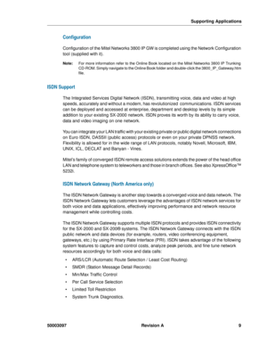 Page 13Supporting Applications
50003097 Revision A9
Configuration
Configuration of the Mitel Networks 3800 IP GW is completed using the Network Configuration 
tool (supplied with it).
Note:For more information refer to the Online Book located on the Mitel Networks 3800 IP Trunking 
CD-ROM. Simply navigate to the Online Book folder and double-click the 3800_IP_Gateway.htm 
file.
ISDN Support
The Integrated Services Digital Network (ISDN), transmitting voice, data and video at high 
speeds, accurately and without...